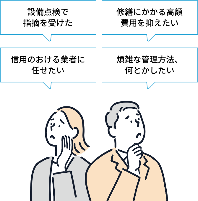 「設備点検のタイミングがわからない」「修繕にかかる高額費用を抑えたい」「信用のおける業者に任せたい」「効率よく設備管理を行いたい」